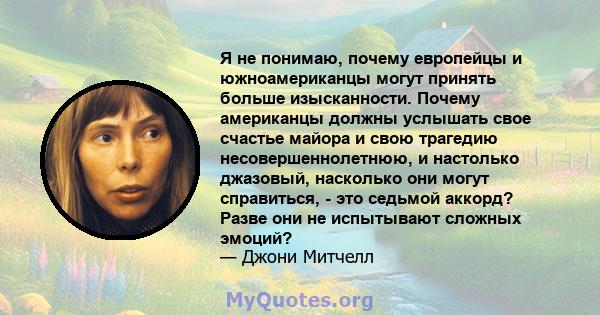 Я не понимаю, почему европейцы и южноамериканцы могут принять больше изысканности. Почему американцы должны услышать свое счастье майора и свою трагедию несовершеннолетнюю, и настолько джазовый, насколько они могут