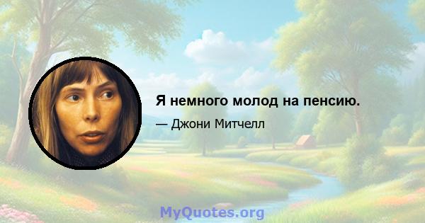 Я немного молод на пенсию.