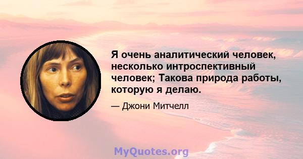 Я очень аналитический человек, несколько интроспективный человек; Такова природа работы, которую я делаю.