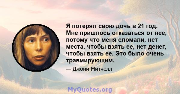 Я потерял свою дочь в 21 год. Мне пришлось отказаться от нее, потому что меня сломали, нет места, чтобы взять ее, нет денег, чтобы взять ее. Это было очень травмирующим.