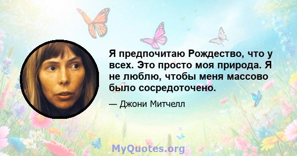 Я предпочитаю Рождество, что у всех. Это просто моя природа. Я не люблю, чтобы меня массово было сосредоточено.