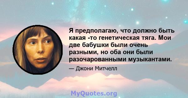 Я предполагаю, что должно быть какая -то генетическая тяга. Мои две бабушки были очень разными, но оба они были разочарованными музыкантами.