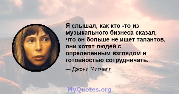 Я слышал, как кто -то из музыкального бизнеса сказал, что он больше не ищет талантов, они хотят людей с определенным взглядом и готовностью сотрудничать.