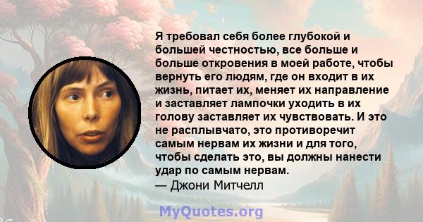 Я требовал себя более глубокой и большей честностью, все больше и больше откровения в моей работе, чтобы вернуть его людям, где он входит в их жизнь, питает их, меняет их направление и заставляет лампочки уходить в их