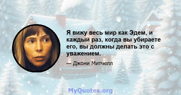 Я вижу весь мир как Эдем, и каждый раз, когда вы убираете его, вы должны делать это с уважением.