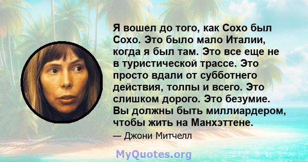 Я вошел до того, как Сохо был Сохо. Это было мало Италии, когда я был там. Это все еще не в туристической трассе. Это просто вдали от субботнего действия, толпы и всего. Это слишком дорого. Это безумие. Вы должны быть