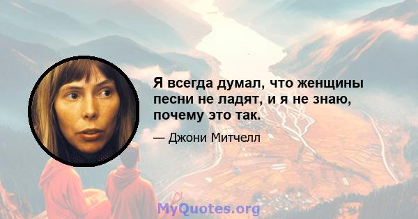 Я всегда думал, что женщины песни не ладят, и я не знаю, почему это так.