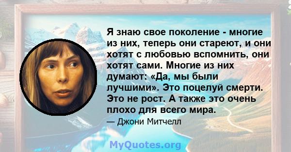 Я знаю свое поколение - многие из них, теперь они стареют, и они хотят с любовью вспомнить, они хотят сами. Многие из них думают: «Да, мы были лучшими». Это поцелуй смерти. Это не рост. А также это очень плохо для всего 