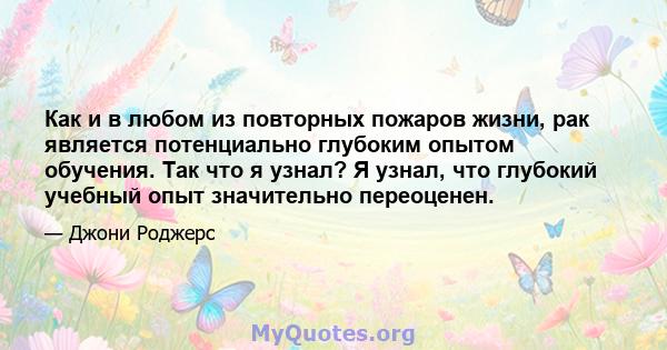 Как и в любом из повторных пожаров жизни, рак является потенциально глубоким опытом обучения. Так что я узнал? Я узнал, что глубокий учебный опыт значительно переоценен.