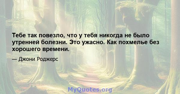 Тебе так повезло, что у тебя никогда не было утренней болезни. Это ужасно. Как похмелье без хорошего времени.