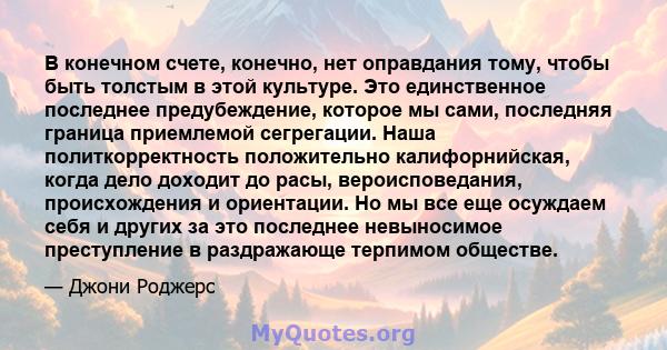 В конечном счете, конечно, нет оправдания тому, чтобы быть толстым в этой культуре. Это единственное последнее предубеждение, которое мы сами, последняя граница приемлемой сегрегации. Наша политкорректность положительно 