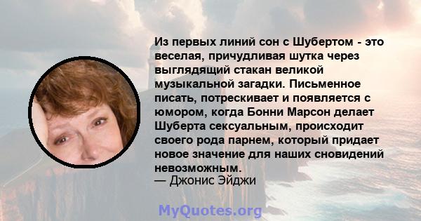 Из первых линий сон с Шубертом - это веселая, причудливая шутка через выглядящий стакан великой музыкальной загадки. Письменное писать, потрескивает и появляется с юмором, когда Бонни Марсон делает Шуберта сексуальным,