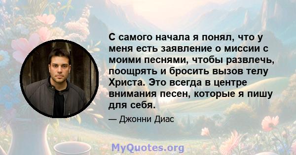 С самого начала я понял, что у меня есть заявление о миссии с моими песнями, чтобы развлечь, поощрять и бросить вызов телу Христа. Это всегда в центре внимания песен, которые я пишу для себя.