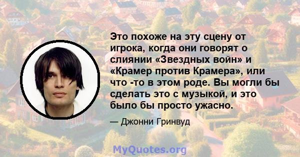 Это похоже на эту сцену от игрока, когда они говорят о слиянии «Звездных войн» и «Крамер против Крамера», или что -то в этом роде. Вы могли бы сделать это с музыкой, и это было бы просто ужасно.