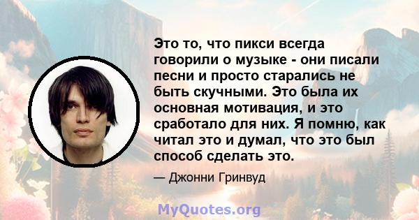 Это то, что пикси всегда говорили о музыке - они писали песни и просто старались не быть скучными. Это была их основная мотивация, и это сработало для них. Я помню, как читал это и думал, что это был способ сделать это.