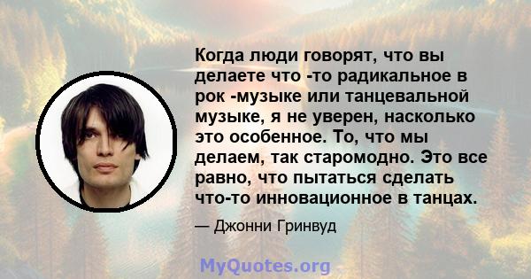 Когда люди говорят, что вы делаете что -то радикальное в рок -музыке или танцевальной музыке, я не уверен, насколько это особенное. То, что мы делаем, так старомодно. Это все равно, что пытаться сделать что-то