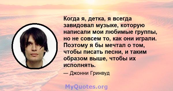 Когда я, детка, я всегда завидовал музыке, которую написали мои любимые группы, но не совсем то, как они играли. Поэтому я бы мечтал о том, чтобы писать песни, и таким образом выше, чтобы их исполнять.