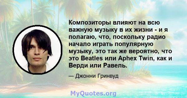 Композиторы влияют на всю важную музыку в их жизни - и я полагаю, что, поскольку радио начало играть популярную музыку, это так же вероятно, что это Beatles или Aphex Twin, как и Верди или Равель.