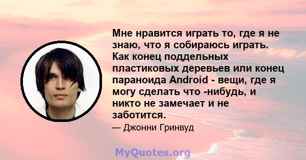 Мне нравится играть то, где я не знаю, что я собираюсь играть. Как конец поддельных пластиковых деревьев или конец параноида Android - вещи, где я могу сделать что -нибудь, и никто не замечает и не заботится.