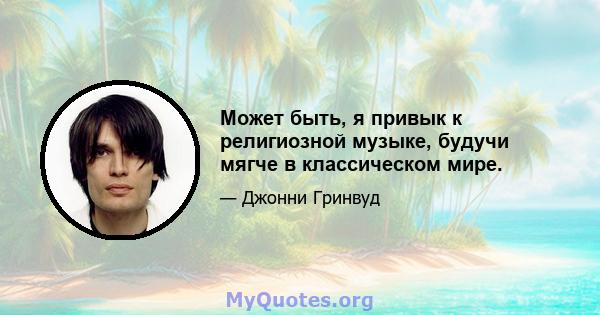 Может быть, я привык к религиозной музыке, будучи мягче в классическом мире.