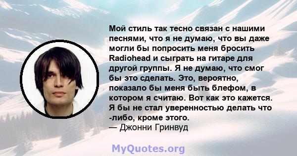 Мой стиль так тесно связан с нашими песнями, что я не думаю, что вы даже могли бы попросить меня бросить Radiohead и сыграть на гитаре для другой группы. Я не думаю, что смог бы это сделать. Это, вероятно, показало бы