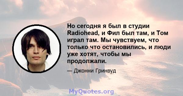 Но сегодня я был в студии Radiohead, и Фил был там, и Том играл там. Мы чувствуем, что только что остановились, и люди уже хотят, чтобы мы продолжали.