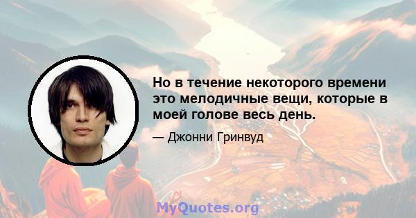 Но в течение некоторого времени это мелодичные вещи, которые в моей голове весь день.