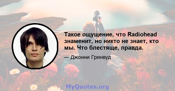 Такое ощущение, что Radiohead знаменит, но никто не знает, кто мы. Что блестяще, правда.