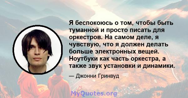 Я беспокоюсь о том, чтобы быть туманной и просто писать для оркестров. На самом деле, я чувствую, что я должен делать больше электронных вещей. Ноутбуки как часть оркестра, а также звук установки и динамики.