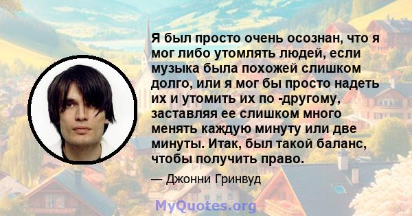 Я был просто очень осознан, что я мог либо утомлять людей, если музыка была похожей слишком долго, или я мог бы просто надеть их и утомить их по -другому, заставляя ее слишком много менять каждую минуту или две минуты.