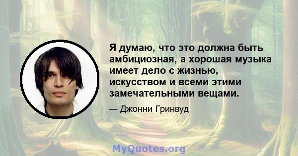 Я думаю, что это должна быть амбициозная, а хорошая музыка имеет дело с жизнью, искусством и всеми этими замечательными вещами.