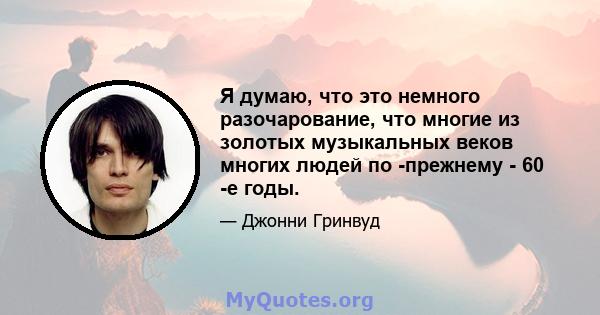 Я думаю, что это немного разочарование, что многие из золотых музыкальных веков многих людей по -прежнему - 60 -е годы.