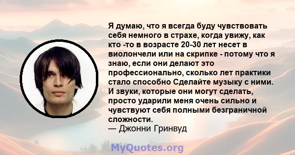 Я думаю, что я всегда буду чувствовать себя немного в страхе, когда увижу, как кто -то в возрасте 20-30 лет несет в виолончели или на скрипке - потому что я знаю, если они делают это профессионально, сколько лет