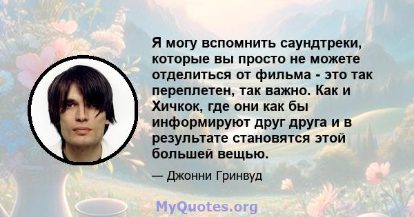 Я могу вспомнить саундтреки, которые вы просто не можете отделиться от фильма - это так переплетен, так важно. Как и Хичкок, где они как бы информируют друг друга и в результате становятся этой большей вещью.