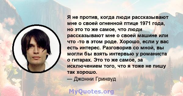 Я не против, когда люди рассказывают мне о своей огненной птице 1971 года, но это то же самое, что люди рассказывают мне о своей машине или что -то в этом роде. Хорошо, если у вас есть интерес. Разговорив со мной, вы