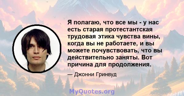 Я полагаю, что все мы - у нас есть старая протестантская трудовая этика чувства вины, когда вы не работаете, и вы можете почувствовать, что вы действительно заняты. Вот причина для продолжения.