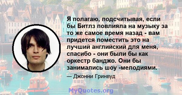 Я полагаю, подсчитывая, если бы Битлз повлияла на музыку за то же самое время назад - вам придется поместить это на лучший английский для меня, спасибо - они были бы как оркестр банджо. Они бы занимались шоу -мелодиями.