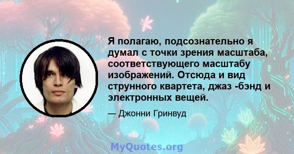 Я полагаю, подсознательно я думал с точки зрения масштаба, соответствующего масштабу изображений. Отсюда и вид струнного квартета, джаз -бэнд и электронных вещей.