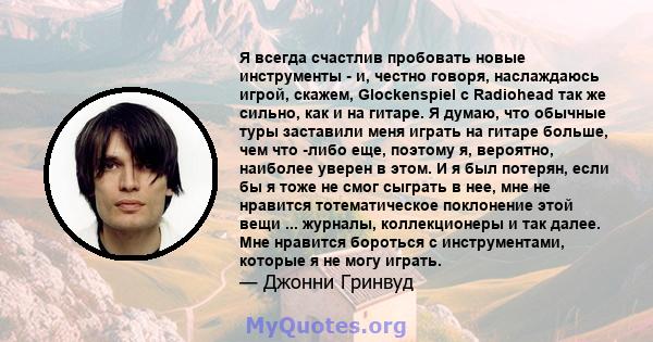 Я всегда счастлив пробовать новые инструменты - и, честно говоря, наслаждаюсь игрой, скажем, Glockenspiel с Radiohead так же сильно, как и на гитаре. Я думаю, что обычные туры заставили меня играть на гитаре больше, чем 