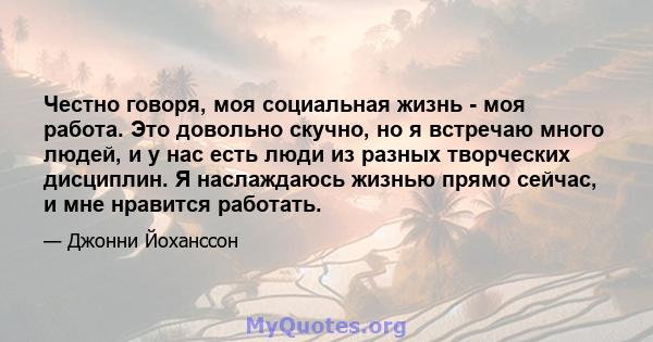 Честно говоря, моя социальная жизнь - моя работа. Это довольно скучно, но я встречаю много людей, и у нас есть люди из разных творческих дисциплин. Я наслаждаюсь жизнью прямо сейчас, и мне нравится работать.