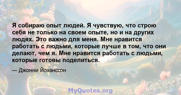 Я собираю опыт людей. Я чувствую, что строю себя не только на своем опыте, но и на других людях. Это важно для меня. Мне нравится работать с людьми, которые лучше в том, что они делают, чем я. Мне нравится работать с