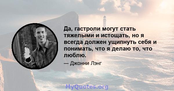 Да, гастроли могут стать тяжелыми и истощать, но я всегда должен ущипнуть себя и понимать, что я делаю то, что люблю.