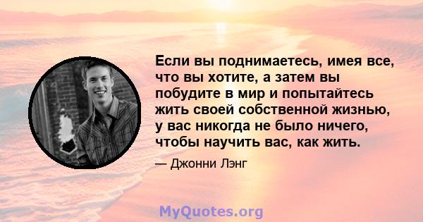 Если вы поднимаетесь, имея все, что вы хотите, а затем вы побудите в мир и попытайтесь жить своей собственной жизнью, у вас никогда не было ничего, чтобы научить вас, как жить.