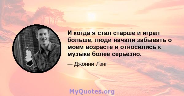 И когда я стал старше и играл больше, люди начали забывать о моем возрасте и относились к музыке более серьезно.