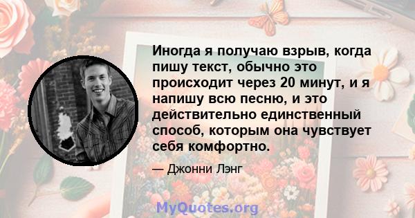 Иногда я получаю взрыв, когда пишу текст, обычно это происходит через 20 минут, и я напишу всю песню, и это действительно единственный способ, которым она чувствует себя комфортно.