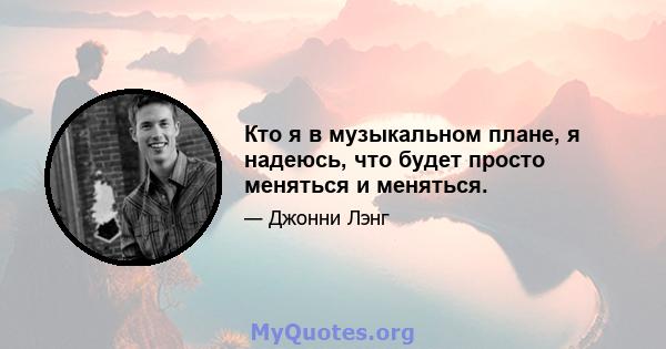 Кто я в музыкальном плане, я надеюсь, что будет просто меняться и меняться.