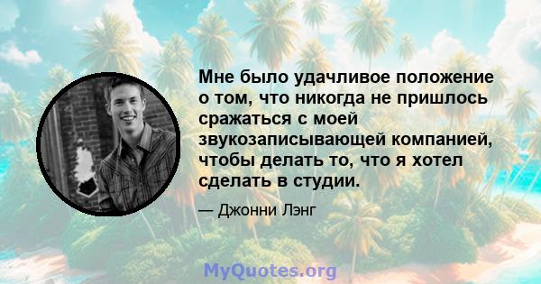 Мне было удачливое положение о том, что никогда не пришлось сражаться с моей звукозаписывающей компанией, чтобы делать то, что я хотел сделать в студии.