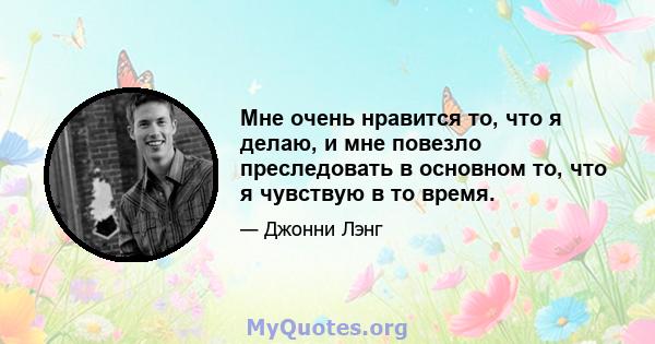 Мне очень нравится то, что я делаю, и мне повезло преследовать в основном то, что я чувствую в то время.