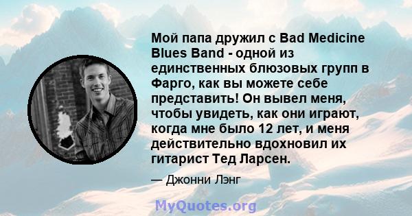 Мой папа дружил с Bad Medicine Blues Band - одной из единственных блюзовых групп в Фарго, как вы можете себе представить! Он вывел меня, чтобы увидеть, как они играют, когда мне было 12 лет, и меня действительно