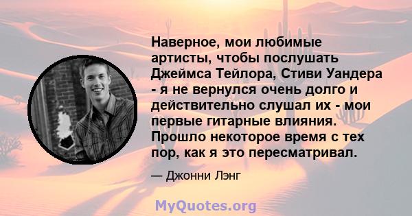 Наверное, мои любимые артисты, чтобы послушать Джеймса Тейлора, Стиви Уандера - я не вернулся очень долго и действительно слушал их - мои первые гитарные влияния. Прошло некоторое время с тех пор, как я это